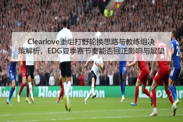 Clearlove重组打野轮换思路与教练组决策解析，EDG夏季赛节奏能否回正影响与展望
