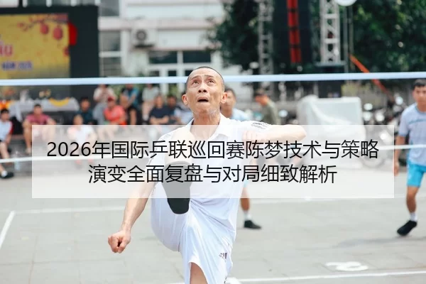 2026年国际乒联巡回赛陈梦技术与策略演变全面复盘与对局细致解析