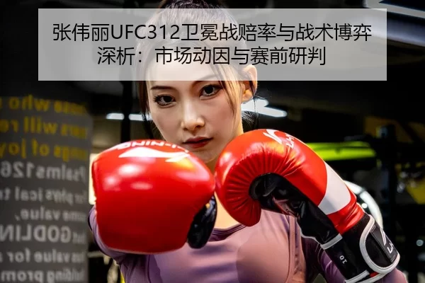 张伟丽UFC312卫冕战赔率与战术博弈深析：市场动因与赛前研判