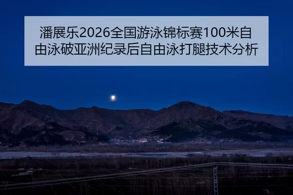 潘展乐2026全国游泳锦标赛100米自由泳破亚洲纪录后自由泳打腿技术分析